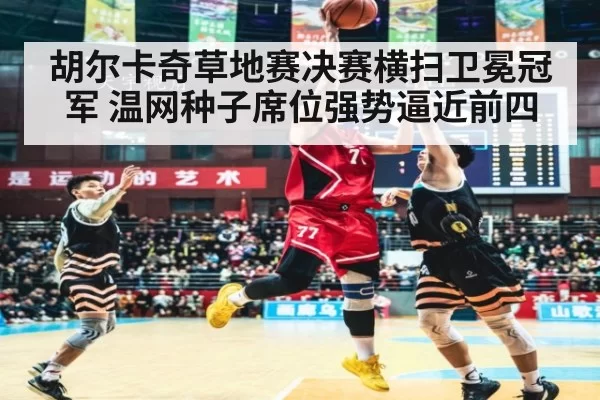 胡尔卡奇草地赛决赛横扫卫冕冠军 温网种子席位强势逼近前四
