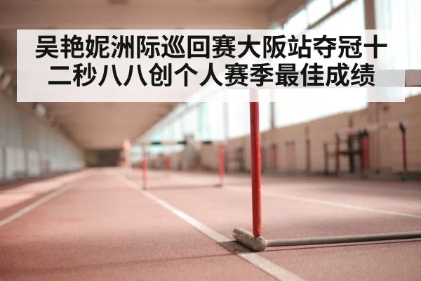 吴艳妮洲际巡回赛大阪站夺冠十二秒八八创个人赛季最佳成绩